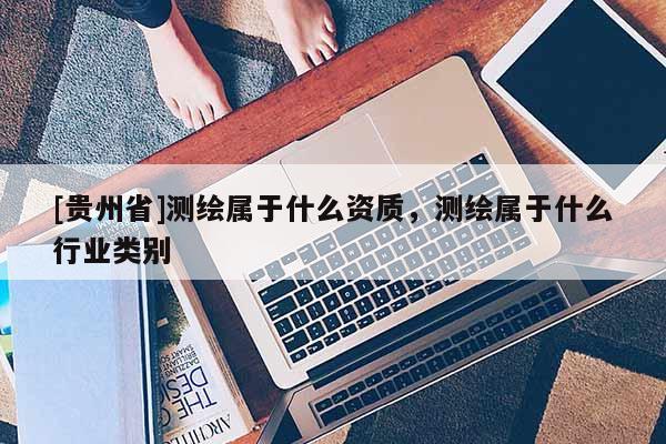 [貴州省]測(cè)繪屬于什么資質(zhì)，測(cè)繪屬于什么行業(yè)類別