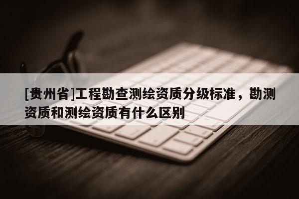 [貴州省]工程勘查測(cè)繪資質(zhì)分級(jí)標(biāo)準(zhǔn)，勘測(cè)資質(zhì)和測(cè)繪資質(zhì)有什么區(qū)別