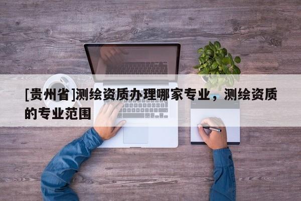 [貴州省]測(cè)繪資質(zhì)辦理哪家專業(yè)，測(cè)繪資質(zhì)的專業(yè)范圍
