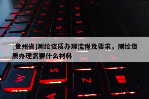 [貴州省]測繪資質辦理流程及要求，測繪資質辦理需要什么材料