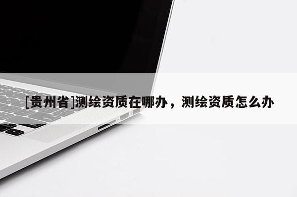 [貴州省]測繪資質在哪辦，測繪資質怎么辦