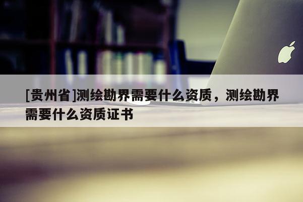 [貴州省]測繪勘界需要什么資質(zhì)，測繪勘界需要什么資質(zhì)證書