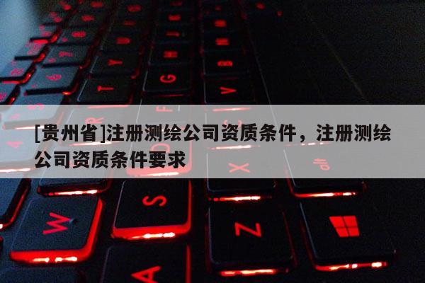[貴州省]注冊測繪公司資質條件，注冊測繪公司資質條件要求