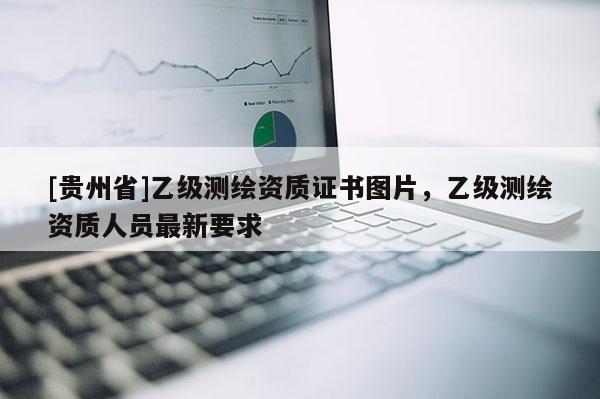 [貴州省]乙級測繪資質(zhì)證書圖片，乙級測繪資質(zhì)人員最新要求