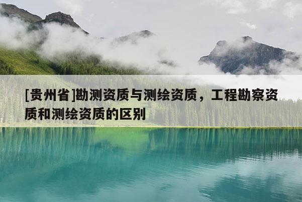 [貴州省]勘測資質(zhì)與測繪資質(zhì)，工程勘察資質(zhì)和測繪資質(zhì)的區(qū)別