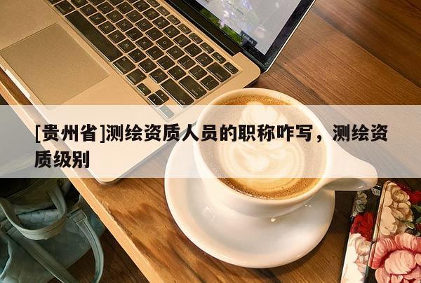[貴州省]測繪資質人員的職稱咋寫，測繪資質級別