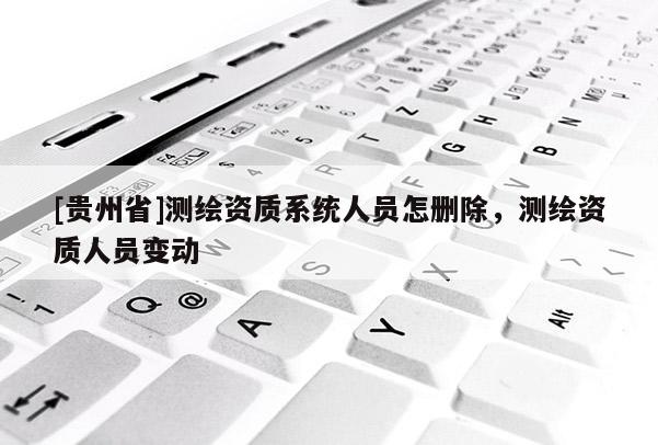 [貴州省]測繪資質系統人員怎刪除，測繪資質人員變動