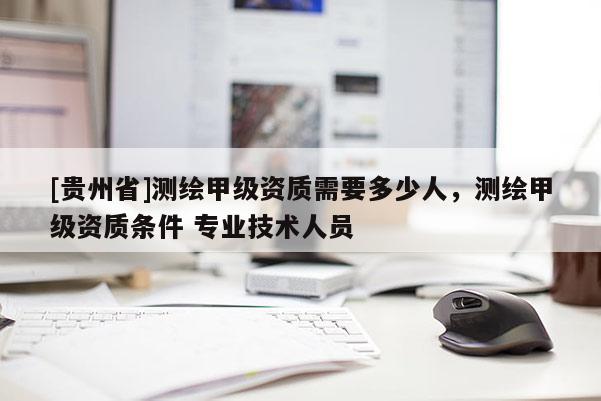[貴州省]測繪甲級資質需要多少人，測繪甲級資質條件 專業技術人員