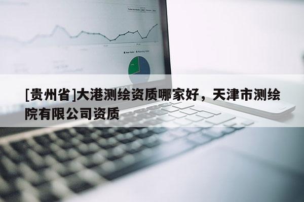 [貴州省]大港測繪資質(zhì)哪家好，天津市測繪院有限公司資質(zhì)