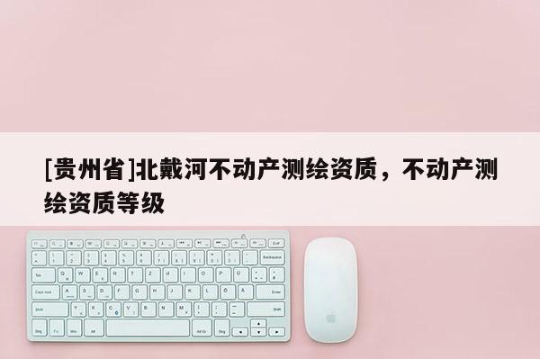 [貴州省]北戴河不動產(chǎn)測繪資質(zhì)，不動產(chǎn)測繪資質(zhì)等級