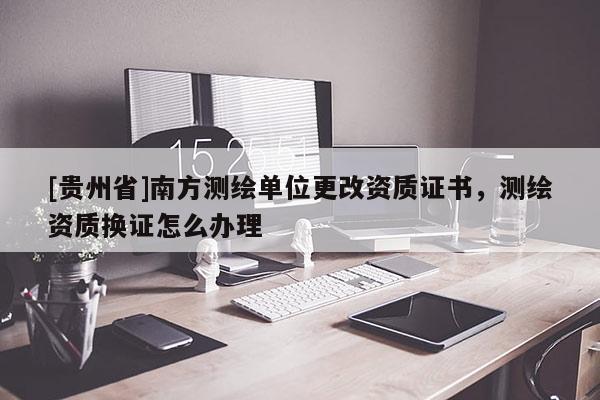 [貴州省]南方測繪單位更改資質(zhì)證書，測繪資質(zhì)換證怎么辦理