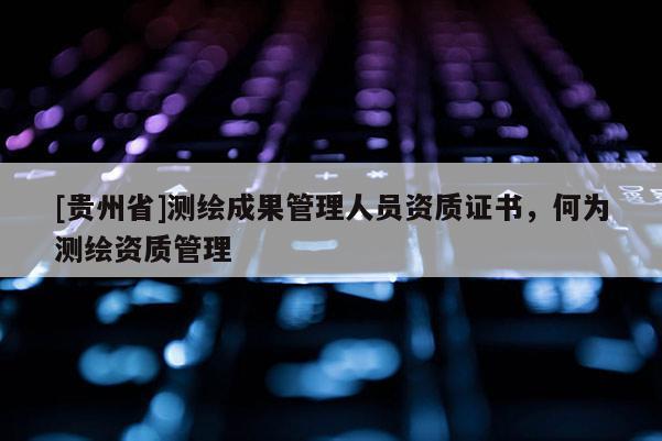 [貴州省]測繪成果管理人員資質(zhì)證書，何為測繪資質(zhì)管理