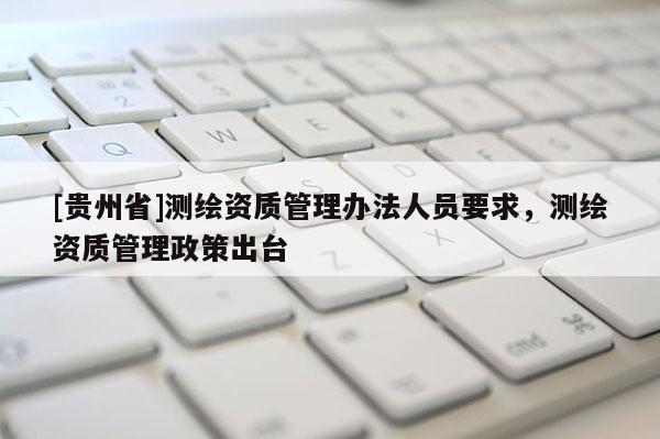 [貴州省]測繪資質(zhì)管理辦法人員要求，測繪資質(zhì)管理政策出臺