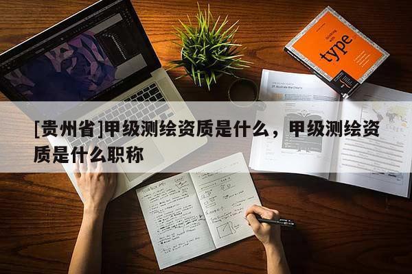 [貴州省]甲級測繪資質是什么，甲級測繪資質是什么職稱
