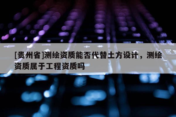 [貴州省]測繪資質能否代替土方設計，測繪資質屬于工程資質嗎