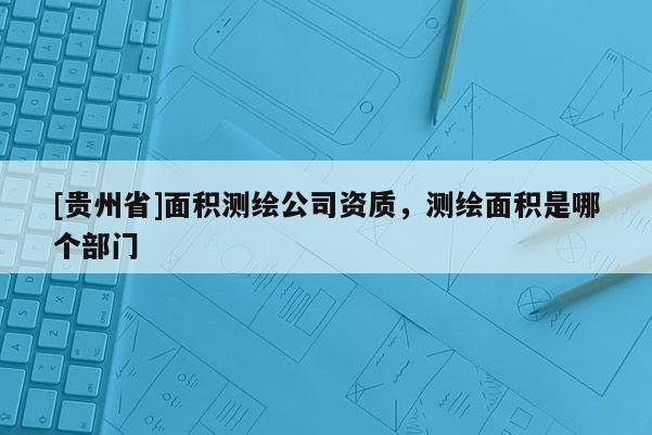 [貴州省]面積測繪公司資質，測繪面積是哪個部門