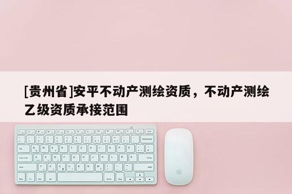 [貴州省]安平不動產測繪資質，不動產測繪乙級資質承接范圍