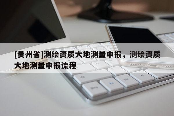 [貴州省]測繪資質大地測量申報，測繪資質大地測量申報流程