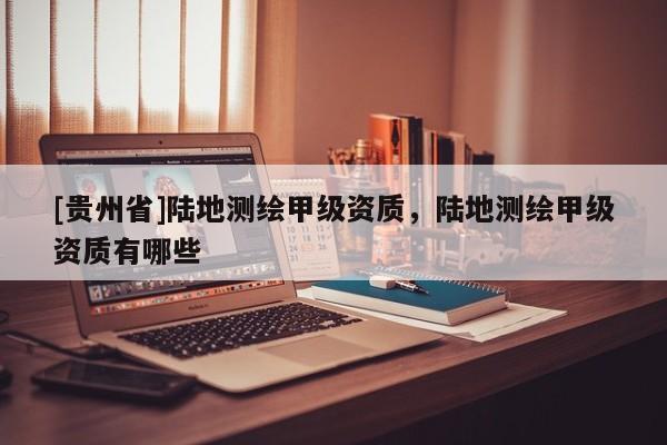 [貴州省]陸地測繪甲級資質，陸地測繪甲級資質有哪些