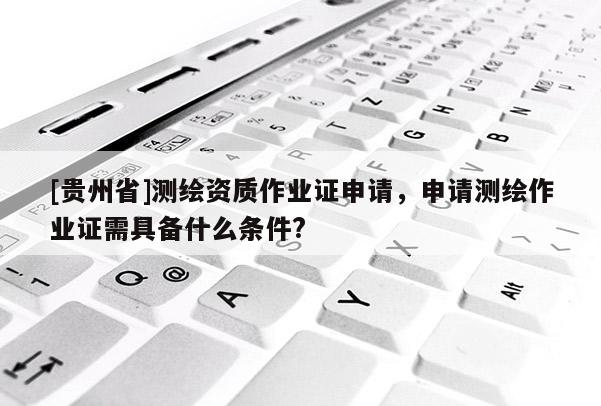 [貴州省]測繪資質作業證申請，申請測繪作業證需具備什么條件?