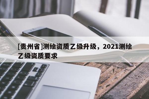 [貴州省]測繪資質乙級升級，2021測繪乙級資質要求