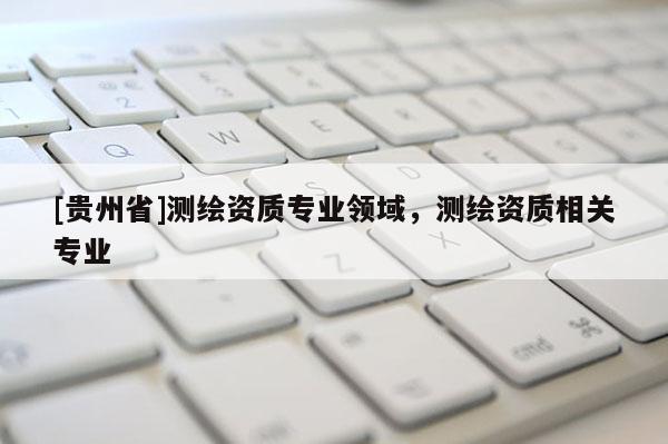 [貴州省]測繪資質專業領域，測繪資質相關專業