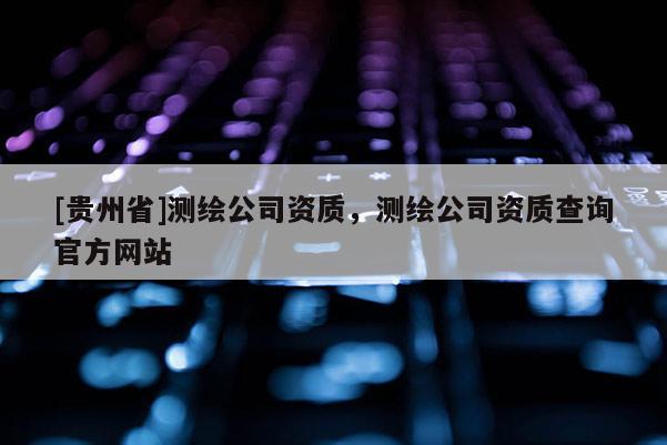 [貴州省]測繪公司資質，測繪公司資質查詢官方網站