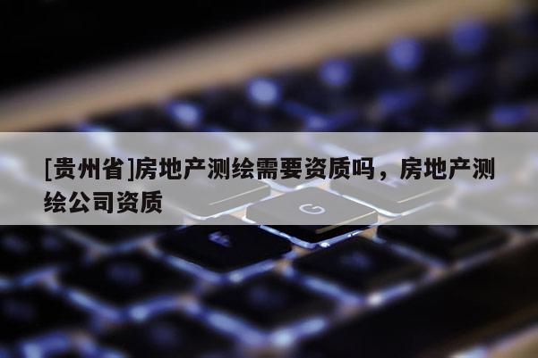 [貴州省]房地產測繪需要資質嗎，房地產測繪公司資質