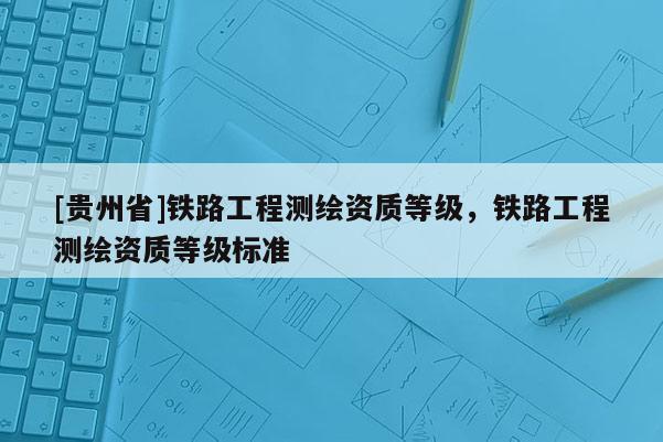 [貴州省]鐵路工程測繪資質等級，鐵路工程測繪資質等級標準