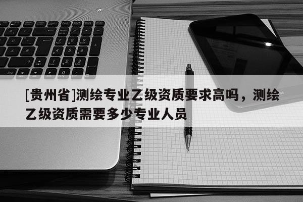 [貴州省]測繪專業乙級資質要求高嗎，測繪乙級資質需要多少專業人員