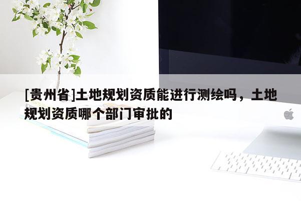 [貴州省]土地規劃資質能進行測繪嗎，土地規劃資質哪個部門審批的