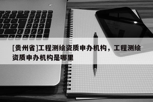 [貴州省]工程測(cè)繪資質(zhì)申辦機(jī)構(gòu)，工程測(cè)繪資質(zhì)申辦機(jī)構(gòu)是哪里