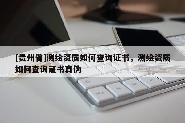 [貴州省]測繪資質如何查詢證書，測繪資質如何查詢證書真偽