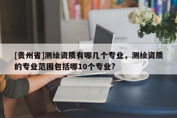 [貴州省]測(cè)繪資質(zhì)有哪幾個(gè)專業(yè)，測(cè)繪資質(zhì)的專業(yè)范圍包括哪10個(gè)專業(yè)?