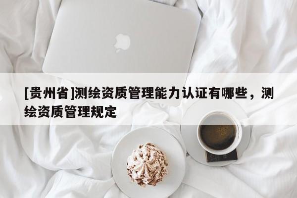 [貴州省]測(cè)繪資質(zhì)管理能力認(rèn)證有哪些，測(cè)繪資質(zhì)管理規(guī)定