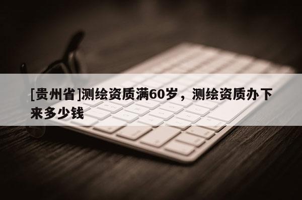 [貴州省]測(cè)繪資質(zhì)滿60歲，測(cè)繪資質(zhì)辦下來(lái)多少錢