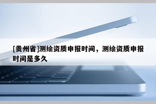 [貴州省]測繪資質申報時間，測繪資質申報時間是多久