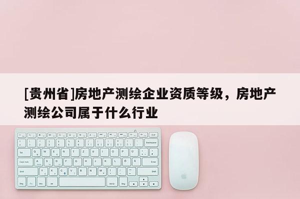 [貴州省]房地產測繪企業資質等級，房地產測繪公司屬于什么行業