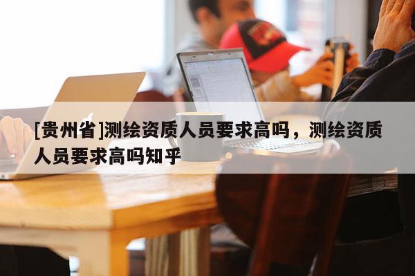 [貴州省]測繪資質人員要求高嗎，測繪資質人員要求高嗎知乎