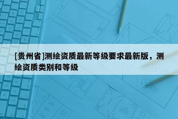 [貴州省]測繪資質最新等級要求最新版，測繪資質類別和等級
