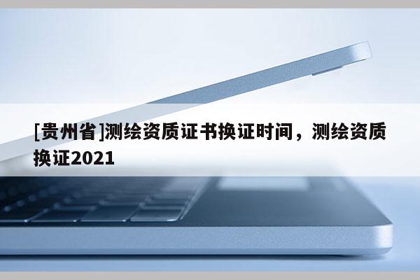 [貴州省]測(cè)繪資質(zhì)證書換證時(shí)間，測(cè)繪資質(zhì)換證2021