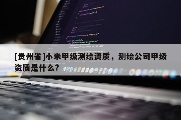 [貴州省]小米甲級(jí)測(cè)繪資質(zhì)，測(cè)繪公司甲級(jí)資質(zhì)是什么?