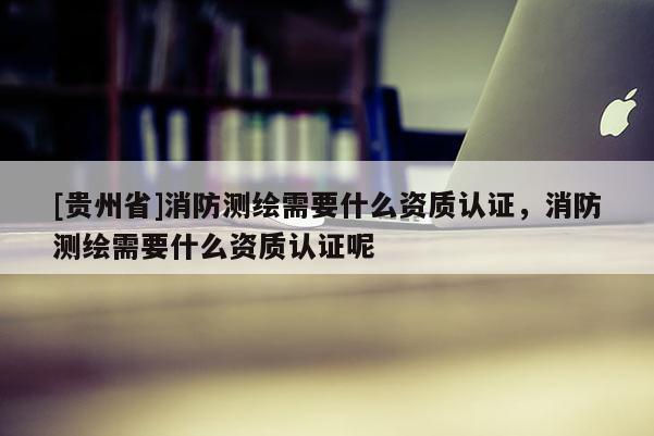 [貴州省]消防測繪需要什么資質認證，消防測繪需要什么資質認證呢