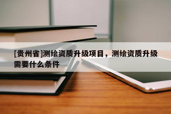 [貴州省]測(cè)繪資質(zhì)升級(jí)項(xiàng)目，測(cè)繪資質(zhì)升級(jí)需要什么條件
