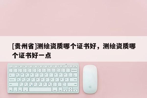 [貴州省]測(cè)繪資質(zhì)哪個(gè)證書好，測(cè)繪資質(zhì)哪個(gè)證書好一點(diǎn)