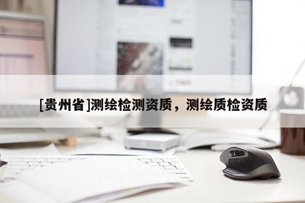 [貴州省]測(cè)繪檢測(cè)資質(zhì)，測(cè)繪質(zhì)檢資質(zhì)