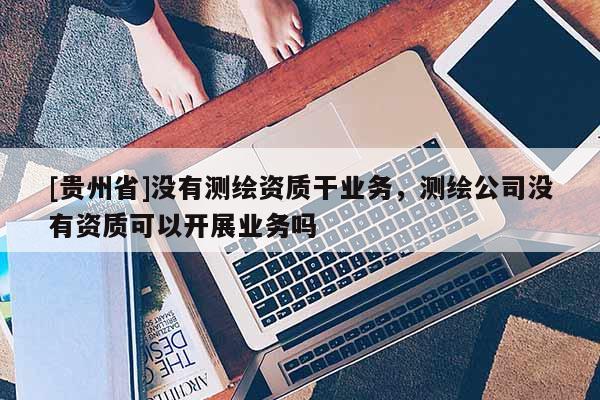[貴州省]沒有測繪資質(zhì)干業(yè)務(wù)，測繪公司沒有資質(zhì)可以開展業(yè)務(wù)嗎
