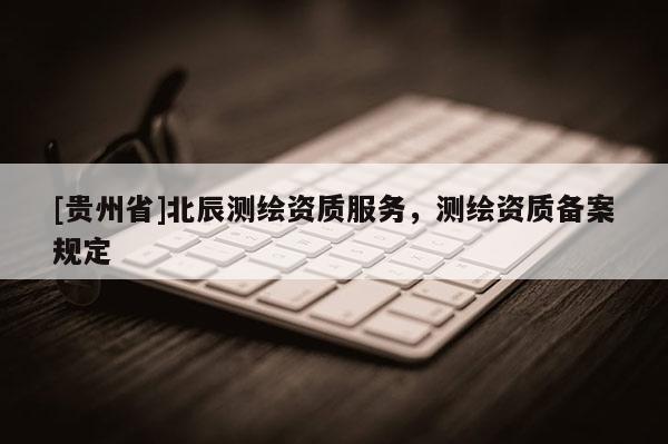 [貴州省]北辰測繪資質(zhì)服務(wù)，測繪資質(zhì)備案規(guī)定