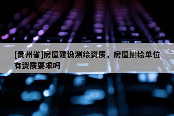 [貴州省]房屋建設(shè)測繪資質(zhì)，房屋測繪單位有資質(zhì)要求嗎