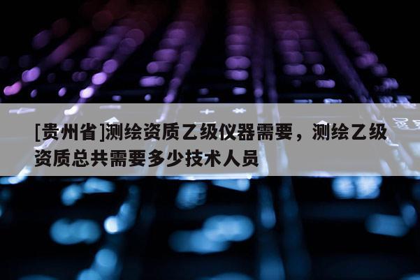 [貴州省]測繪資質(zhì)乙級儀器需要，測繪乙級資質(zhì)總共需要多少技術(shù)人員